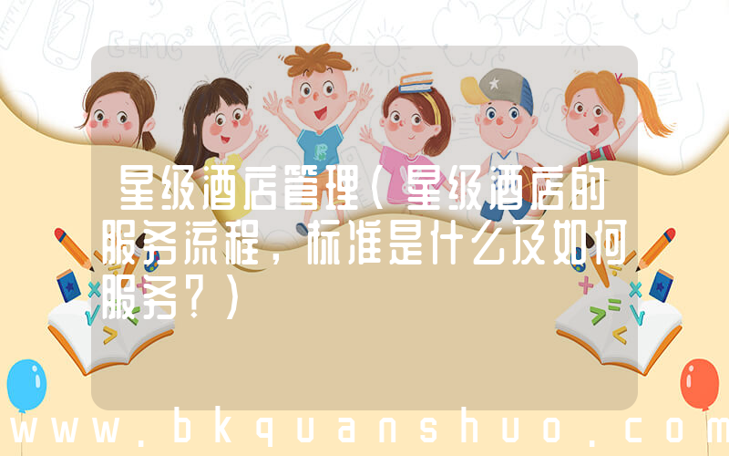 星级酒店管理(星级酒店的服务流程，标准是什么及如何服务？)