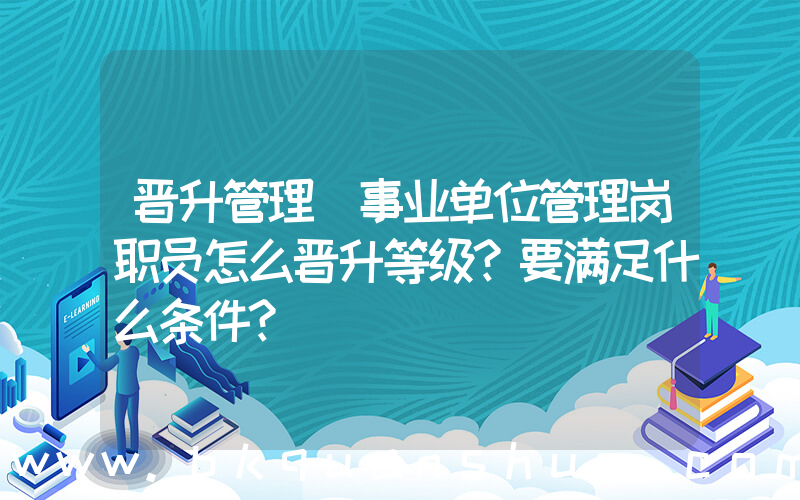 晋升管理(事业单位管理岗职员怎么晋升等级？要满足什么条件？)