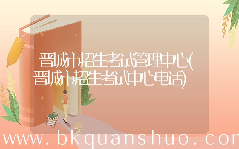 晋城市招生考试管理中心(晋城市招生考试中心电话)