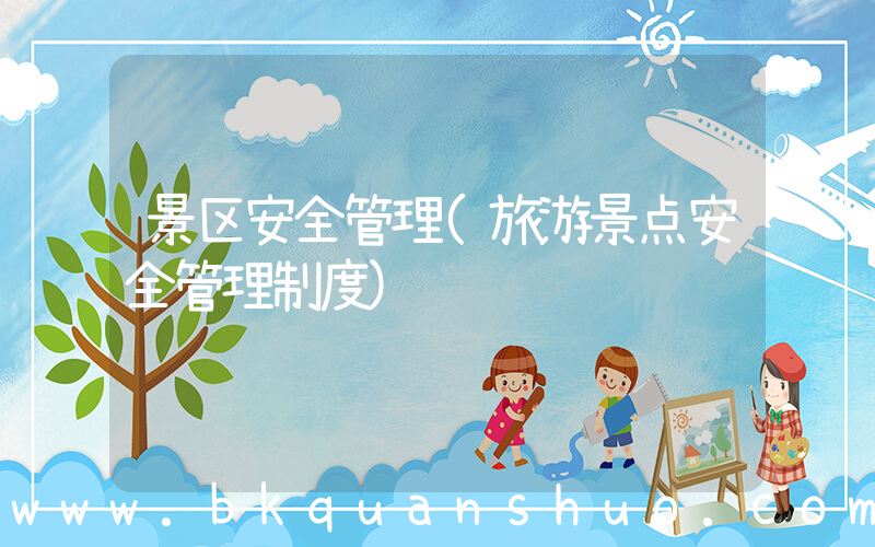 景区安全管理(旅游景点安全管理制度)