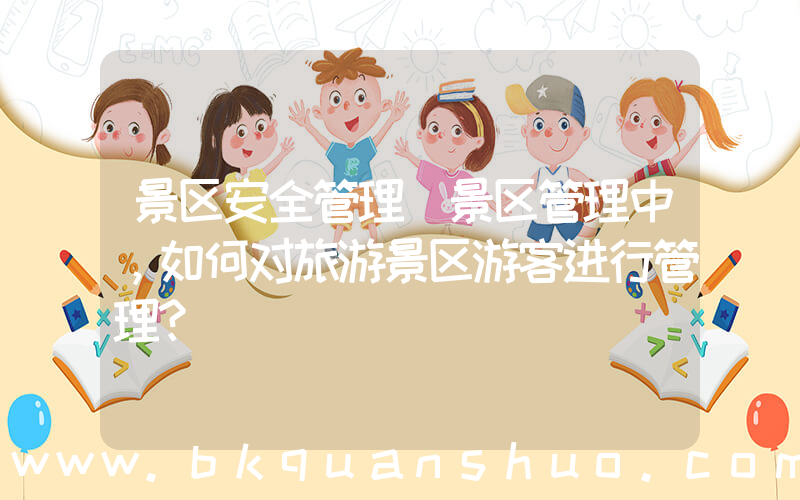 景区安全管理(景区管理中，如何对旅游景区游客进行管理？)