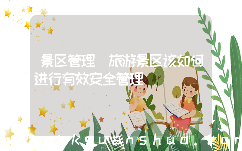 景区管理(旅游景区该如何进行有效安全管理)