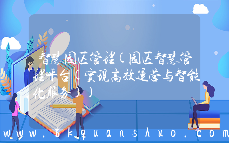智慧园区管理(园区智慧管理平台(实现高效运营与智能化服务))