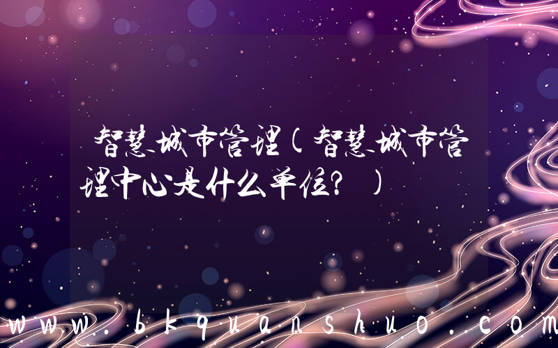 智慧城市管理(智慧城市管理中心是什么单位？)