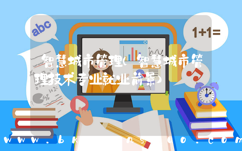 智慧城市管理(智慧城市管理技术专业就业前景)