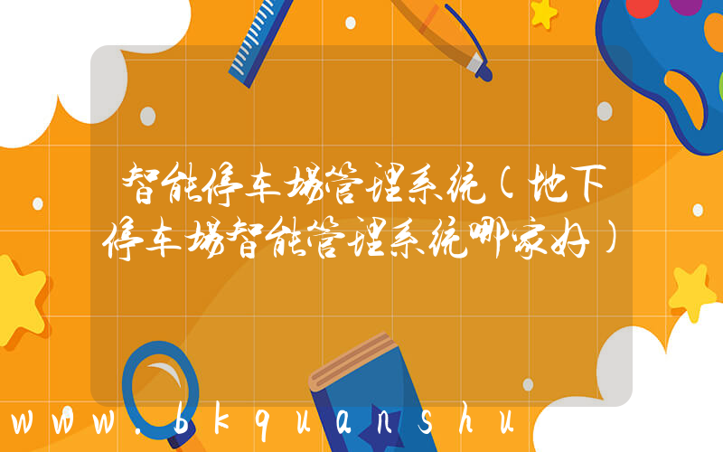 智能停车场管理系统(地下停车场智能管理系统哪家好)