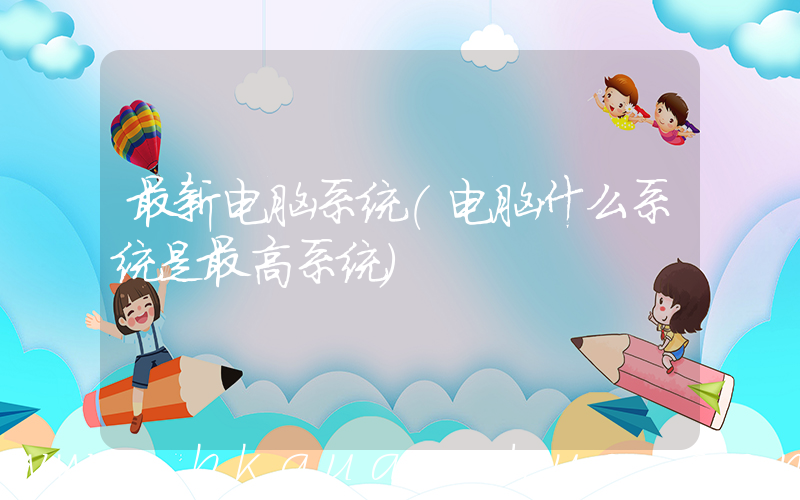 最新电脑系统(电脑什么系统是最高系统)
