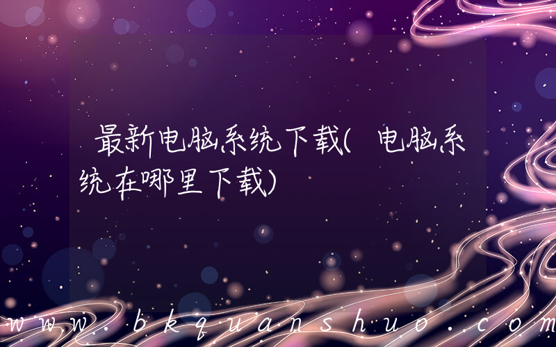 最新电脑系统下载(电脑系统在哪里下载)