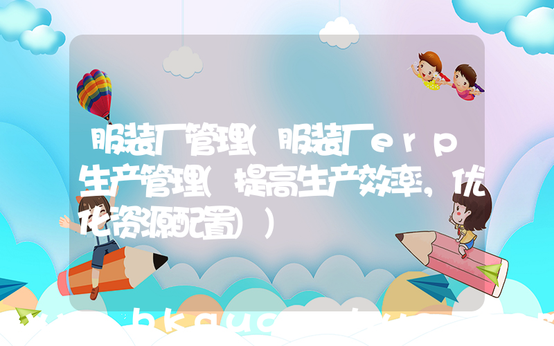 服装厂管理(服装厂erp生产管理(提高生产效率，优化资源配置))