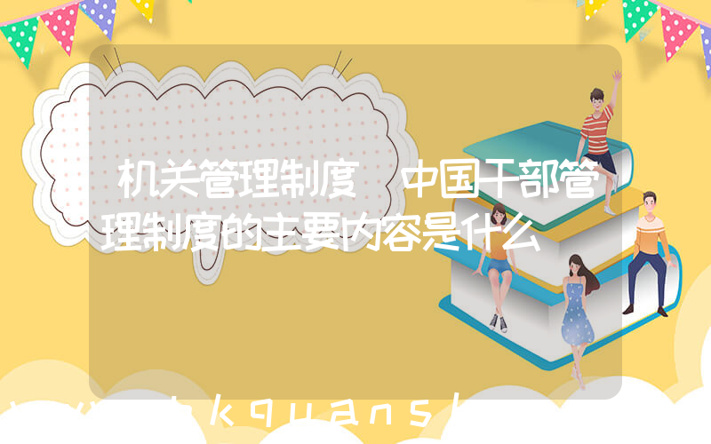机关管理制度(中国干部管理制度的主要内容是什么)