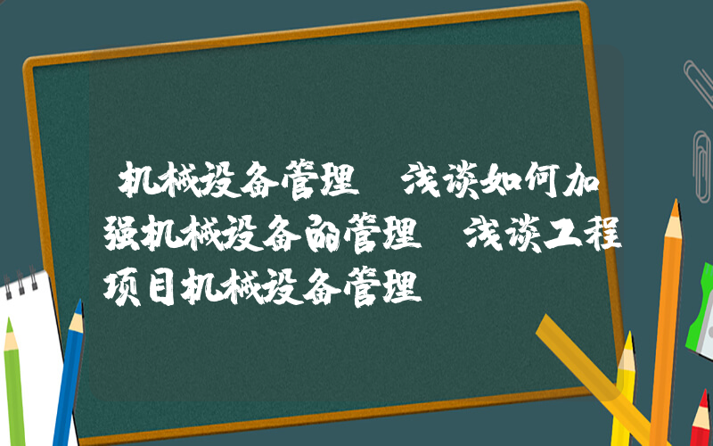 机械设备管理(浅谈如何加强机械设备的管理_浅谈工程项目机械设备管理)