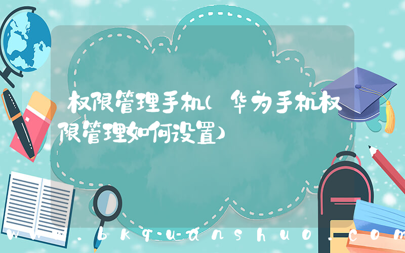 权限管理手机(华为手机权限管理如何设置)