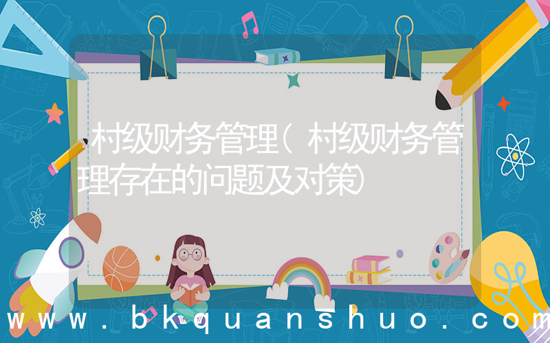 村级财务管理(村级财务管理存在的问题及对策)