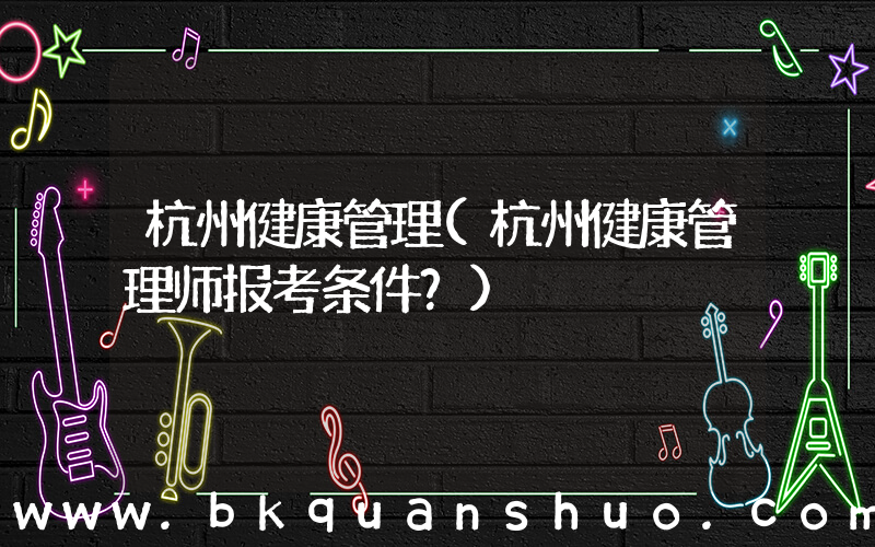 杭州健康管理(杭州健康管理师报考条件？)