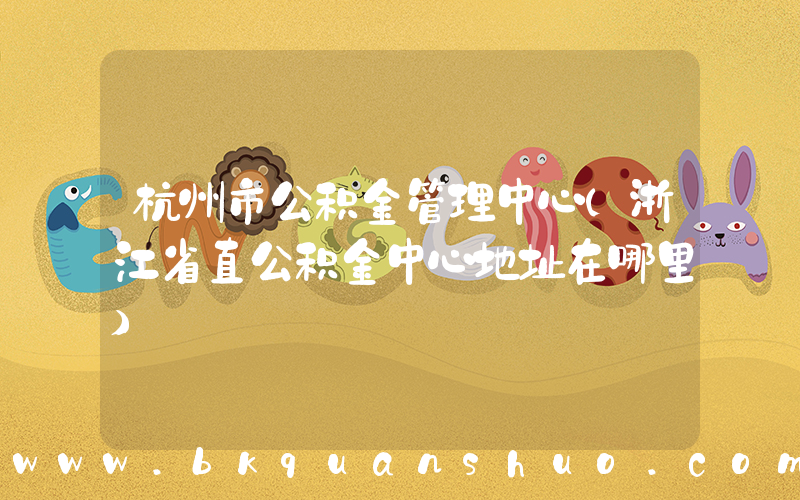 杭州市公积金管理中心(浙江省直公积金中心地址在哪里)
