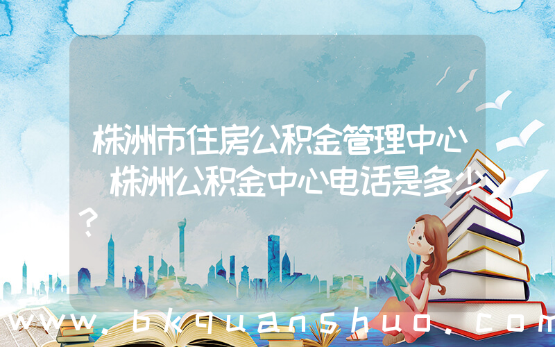 株洲市住房公积金管理中心(株洲公积金中心电话是多少？)