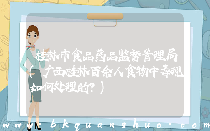 桂林市食品药品监督管理局(广西桂林百余人食物中毒现如何处理的？)