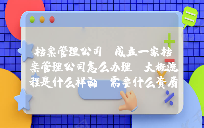 档案管理公司(成立一家档案管理公司怎么办理，大概流程是什么样的，需要什么资质，归哪个市政部门管理？)
