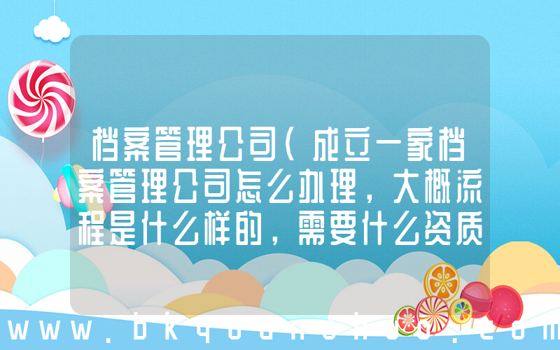 档案管理公司(成立一家档案管理公司怎么办理，大概流程是什么样的，需要什么资质？)