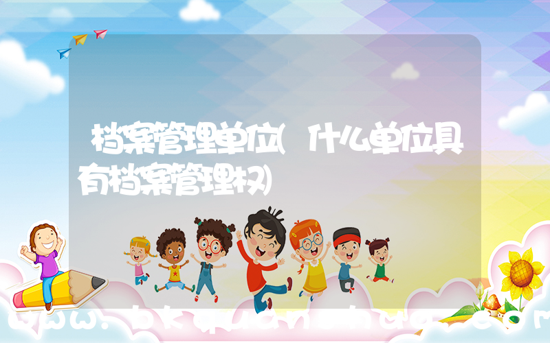 档案管理单位(什么单位具有档案管理权)