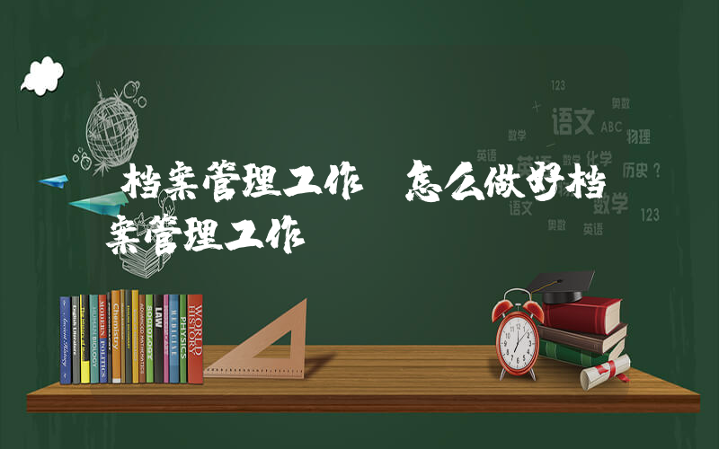 档案管理工作(怎么做好档案管理工作)
