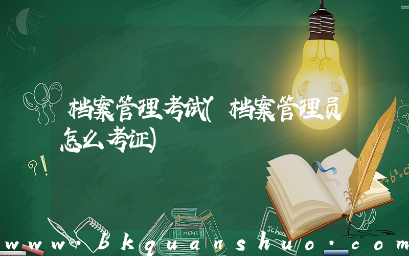 档案管理考试(档案管理员怎么考证)