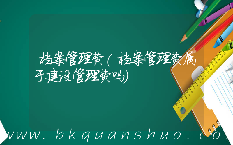 档案管理费(档案管理费属于建设管理费吗)
