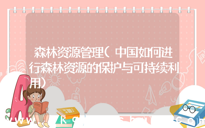 森林资源管理(中国如何进行森林资源的保护与可持续利用)
