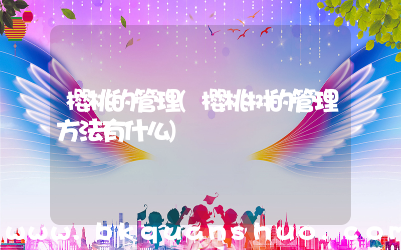 樱桃的管理(樱桃树的管理方法有什么)