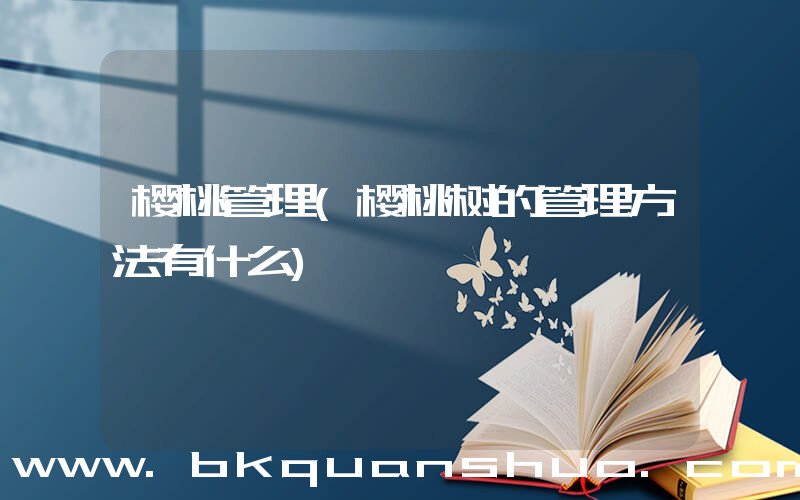 樱桃管理(樱桃树的管理方法有什么)