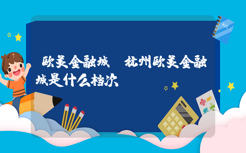 欧美金融城(杭州欧美金融城是什么档次)