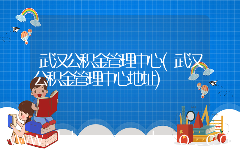 武汉公积金管理中心(武汉公积金管理中心地址)