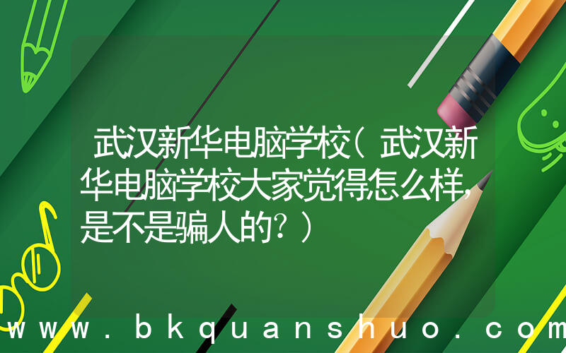 武汉新华电脑学校(武汉新华电脑学校大家觉得怎么样，是不是骗人的？)