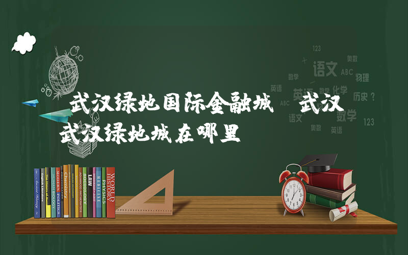 武汉绿地国际金融城(武汉武汉绿地城在哪里？)