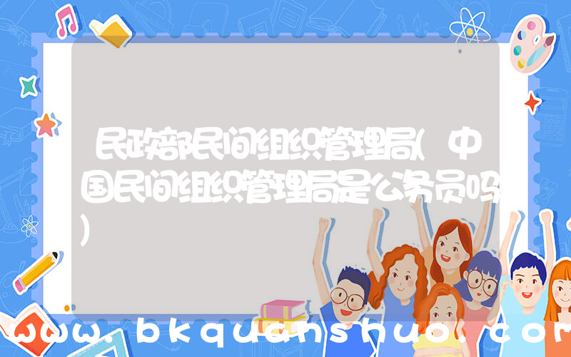 民政部民间组织管理局(中国民间组织管理局是公务员吗)