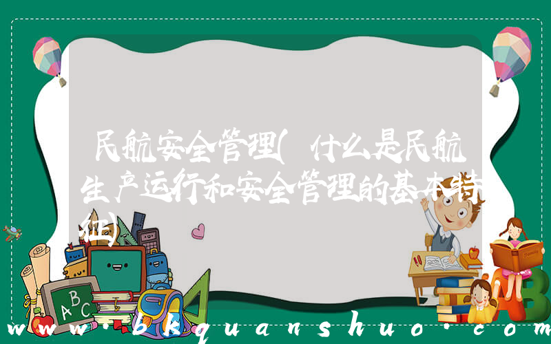 民航安全管理(什么是民航生产运行和安全管理的基本特征)