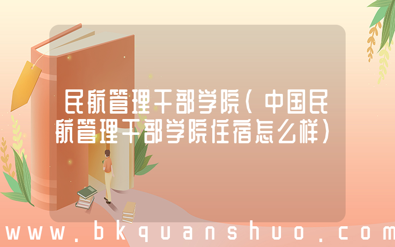 民航管理干部学院(中国民航管理干部学院住宿怎么样)