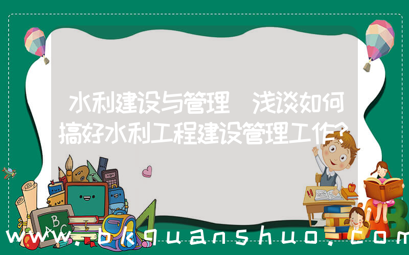 水利建设与管理(浅谈如何搞好水利工程建设管理工作？)
