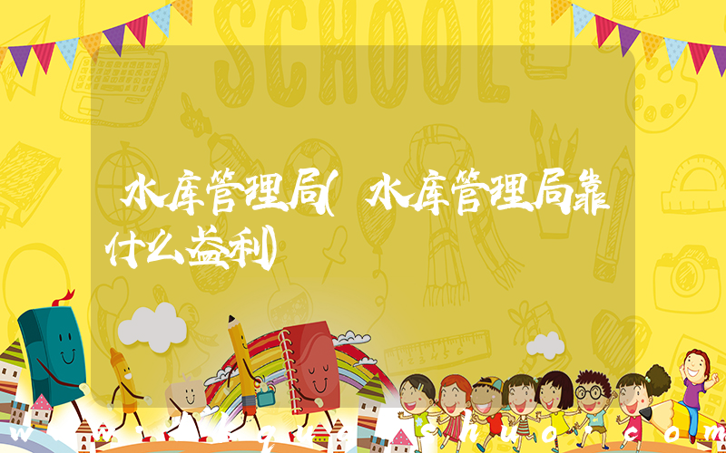 水库管理局(水库管理局靠什么盈利)