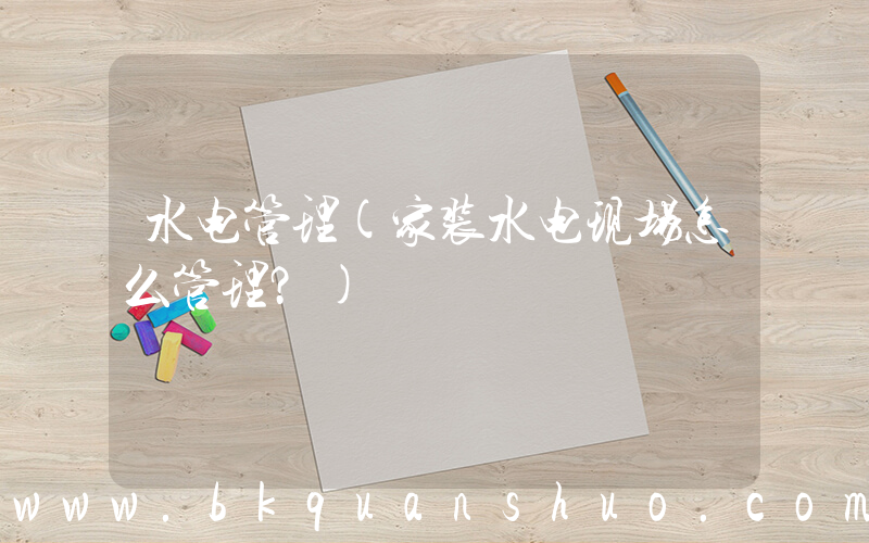 水电管理(家装水电现场怎么管理？)