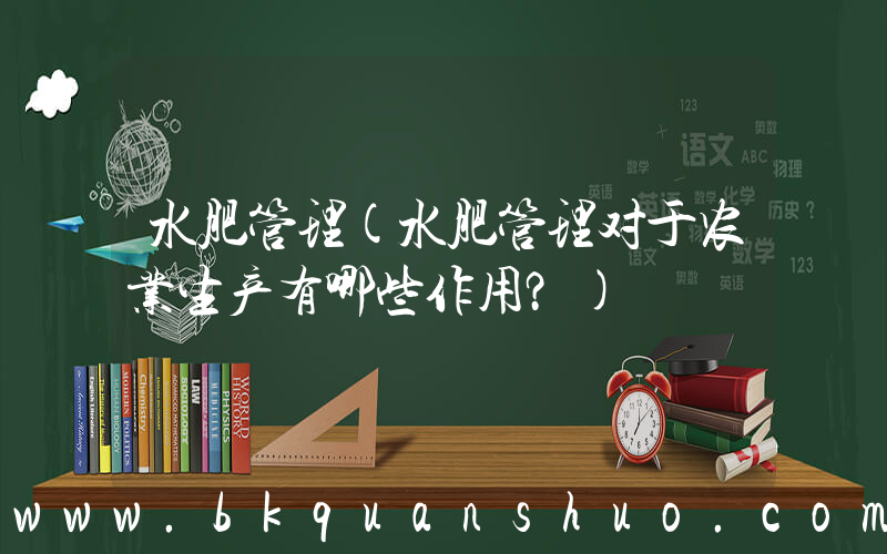 水肥管理(水肥管理对于农业生产有哪些作用？)