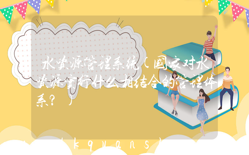 水资源管理系统(国家对水资源实行什么相结合的管理体系？)