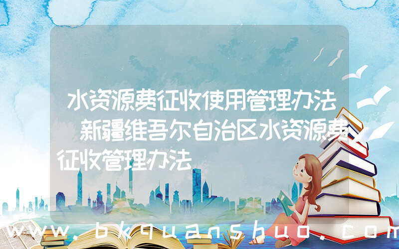 水资源费征收使用管理办法(新疆维吾尔自治区水资源费征收管理办法)