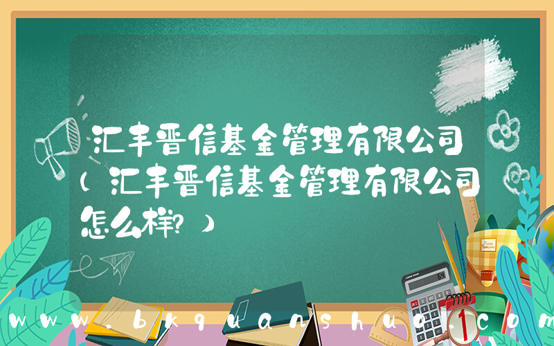 汇丰晋信基金管理有限公司(汇丰晋信基金管理有限公司怎么样？)