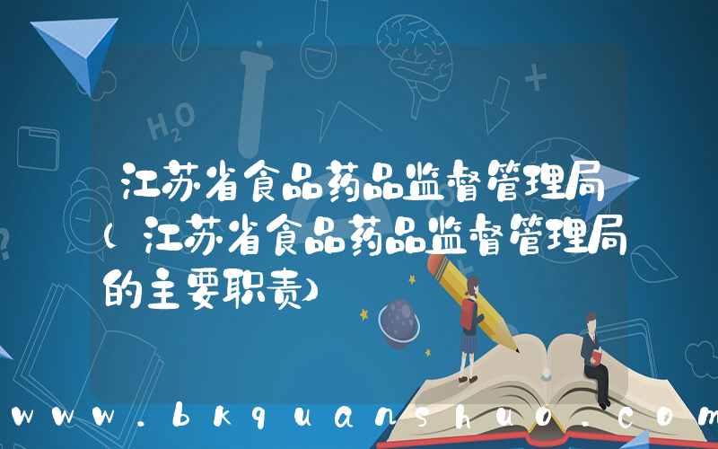江苏省食品药品监督管理局(江苏省食品药品监督管理局的主要职责)