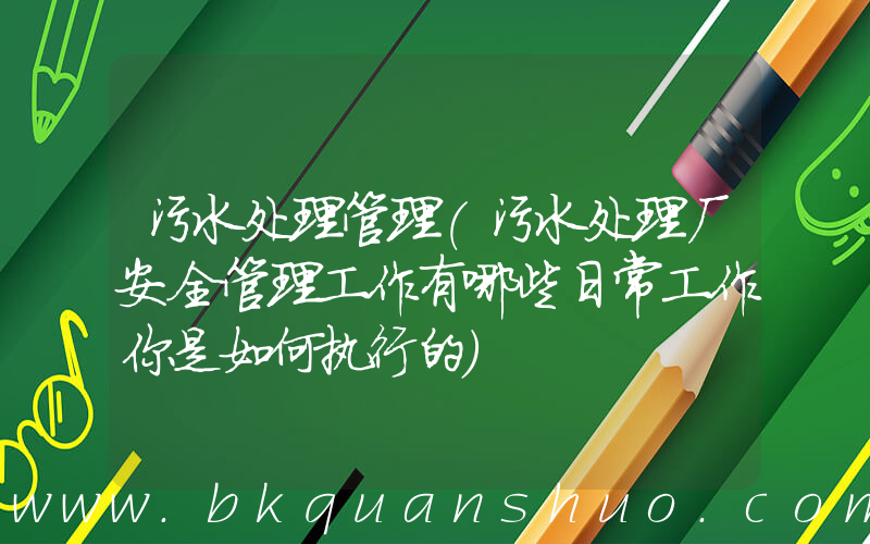 污水处理管理(污水处理厂安全管理工作有哪些日常工作你是如何执行的)