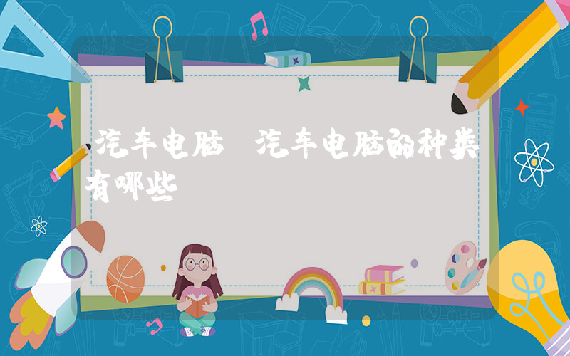 汽车电脑(汽车电脑的种类有哪些)