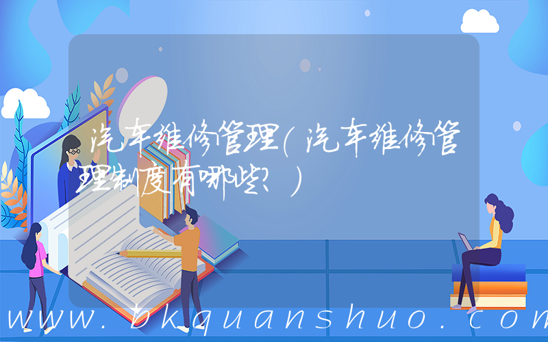 汽车维修管理(汽车维修管理制度有哪些？)