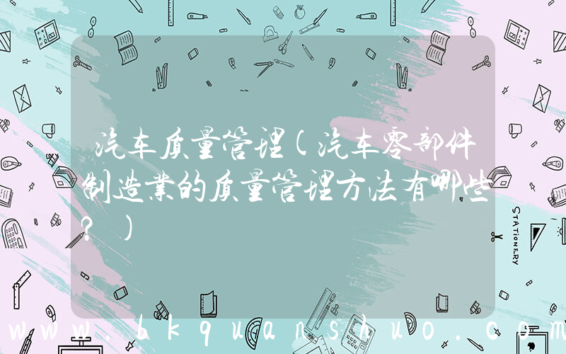 汽车质量管理(汽车零部件制造业的质量管理方法有哪些？)