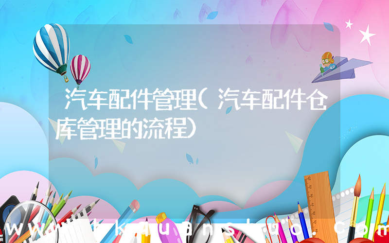 汽车配件管理(汽车配件仓库管理的流程)
